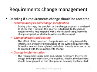 Requirements change management
• Deciding if a requirements change should be accepted
– Problem analysis and change specification
• During this stage, the problem or the change proposal is analyzed
to check that it is valid. This analysis is fed back to the change
requestor who may respond with a more specific requirements
change proposal, or decide to withdraw the request.
– Change analysis and costing
• The effect of the proposed change is assessed using traceability
information and general knowledge of the system requirements.
Once this analysis is completed, a decision is made whether or not
to proceed with the requirements change.
– Change implementation
• The requirements document and, where necessary, the system
design and implementation, are modified. Ideally, the document
should be organized so that changes can be easily implemented.
Chapter 4 Requirements engineering 37
 