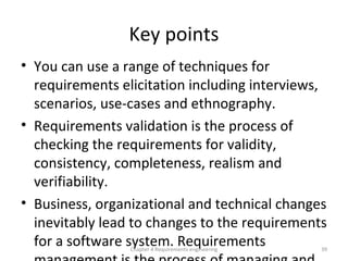 Key points
• You can use a range of techniques for
requirements elicitation including interviews,
scenarios, use-cases and ethnography.
• Requirements validation is the process of
checking the requirements for validity,
consistency, completeness, realism and
verifiability.
• Business, organizational and technical changes
inevitably lead to changes to the requirements
for a software system. RequirementsChapter 4 Requirements engineering 39
 