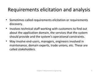 Requirements elicitation and analysis
• Sometimes called requirements elicitation or requirements
discovery.
• Involves technical staff working with customers to find out
about the application domain, the services that the system
should provide and the system’s operational constraints.
• May involve end-users, managers, engineers involved in
maintenance, domain experts, trade unions, etc. These are
called stakeholders.
5Chapter 4 Requirements engineering
 