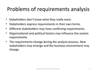 Problems of requirements analysis
• Stakeholders don’t know what they really want.
• Stakeholders express requirements in their own terms.
• Different stakeholders may have conflicting requirements.
• Organisational and political factors may influence the system
requirements.
• The requirements change during the analysis process. New
stakeholders may emerge and the business environment may
change.
6Chapter 4 Requirements engineering
 