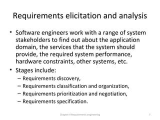 Requirements elicitation and analysis
• Software engineers work with a range of system
stakeholders to find out about the application
domain, the services that the system should
provide, the required system performance,
hardware constraints, other systems, etc.
• Stages include:
– Requirements discovery,
– Requirements classification and organization,
– Requirements prioritization and negotiation,
– Requirements specification.
Chapter 4 Requirements engineering 7
 