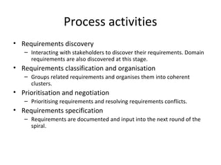 Process activities
• Requirements discovery
– Interacting with stakeholders to discover their requirements. Domain
requirements are also discovered at this stage.
• Requirements classification and organisation
– Groups related requirements and organises them into coherent
clusters.
• Prioritisation and negotiation
– Prioritising requirements and resolving requirements conflicts.
• Requirements specification
– Requirements are documented and input into the next round of the
spiral.
 