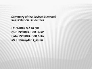 Summary of the Revised Neonatal
Resuscitation Guidelines
Dr. TAREK S A KOTB
NRP INSTRUCTOR SNRP
PALS INSTRUCTOR AHA
MCH Buraydah Qassim
 