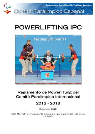 Reglamento de Powerlifting del IPC 2013 - 2016 0
POWERLIFTING IPC
Reglamento de Powerlifting del
Comité Paralímpico Internacional
2013 - 2016
(Diciembre 2012)
Esta Normativa y Reglamento entrará en vigor a partir del 1 de enero
de 2013
 