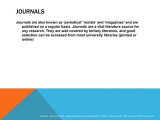 Slide 3.16
Saunders, Lewis and Thornhill, Research Methods for Business Students, 5th Edition, © Mark Saunders, Philip Lewis and Adrian Thornhill 2009
JOURNALS
Journals are also known as ‘periodical’ ‘serials’ and ‘magazines’ and are
published on a regular basis. Journals are a vital literature source for
any research. They are well covered by tertiary literature, and good
selection can be accessed from most university libraries (printed or
online)
 