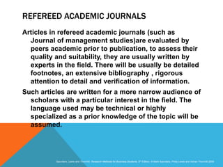 Slide 3.17
Saunders, Lewis and Thornhill, Research Methods for Business Students, 5th Edition, © Mark Saunders, Philip Lewis and Adrian Thornhill 2009
REFEREED ACADEMIC JOURNALS
Articles in refereed academic journals (such as
Journal of management studies)are evaluated by
peers academic prior to publication, to assess their
quality and suitability, they are usually written by
experts in the field. There will be usually be detailed
footnotes, an extensive bibliography , rigorous
attention to detail and verification of information.
Such articles are written for a more narrow audience of
scholars with a particular interest in the field. The
language used may be technical or highly
specialized as a prior knowledge of the topic will be
assumed.
 