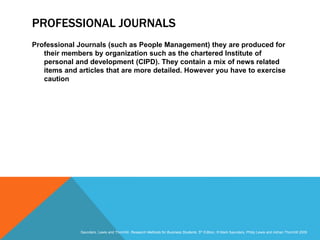 Slide 3.18
Saunders, Lewis and Thornhill, Research Methods for Business Students, 5th Edition, © Mark Saunders, Philip Lewis and Adrian Thornhill 2009
PROFESSIONAL JOURNALS
Professional Journals (such as People Management) they are produced for
their members by organization such as the chartered Institute of
personal and development (CIPD). They contain a mix of news related
items and articles that are more detailed. However you have to exercise
caution
 