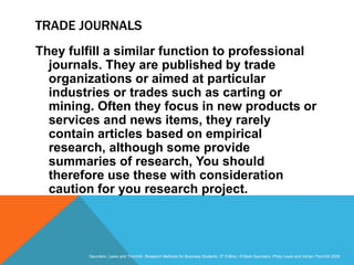 Slide 3.19
Saunders, Lewis and Thornhill, Research Methods for Business Students, 5th Edition, © Mark Saunders, Philip Lewis and Adrian Thornhill 2009
TRADE JOURNALS
They fulfill a similar function to professional
journals. They are published by trade
organizations or aimed at particular
industries or trades such as carting or
mining. Often they focus in new products or
services and news items, they rarely
contain articles based on empirical
research, although some provide
summaries of research, You should
therefore use these with consideration
caution for you research project.
 