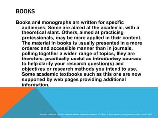 Slide 3.20
Saunders, Lewis and Thornhill, Research Methods for Business Students, 5th Edition, © Mark Saunders, Philip Lewis and Adrian Thornhill 2009
BOOKS
Books and monographs are written for specific
audiences. Some are aimed at the academic, with a
theoretical slant. Others, aimed at practicing
professionals, may be more applied in their content.
The material in books is usually presented in a more
ordered and accessible manner than in journals,
polling together a wider range of topics, they are
therefore, practically useful as introductory sources
to help clarify your research question(s) and
objectives or research methods you intend to use.
Some academic textbooks such as this one are now
supported by web pages providing additional
information.
 