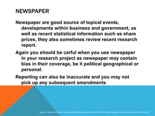 Slide 3.21
Saunders, Lewis and Thornhill, Research Methods for Business Students, 5th Edition, © Mark Saunders, Philip Lewis and Adrian Thornhill 2009
NEWSPAPER
Newspaper are good source of topical events,
developments within business and government, as
well as recent statistical information such as share
prices, they also sometimes review recent research
report.
Again you should be carful when you use newspaper
in your research project as newspaper may contain
bias in their coverage, be it political geographical or
personal.
Reporting can also be inaccurate and you may not
pick up any subsequent amendments
 