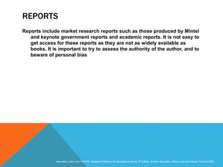 Slide 3.22
Saunders, Lewis and Thornhill, Research Methods for Business Students, 5th Edition, © Mark Saunders, Philip Lewis and Adrian Thornhill 2009
REPORTS
Reports include market research reports such as those produced by Mintel
and keynote government reports and academic reports. It is not easy to
get access for these reports as they are not as widely available as
books. It is important to try to assess the authority of the author, and to
beware of personal bias
 