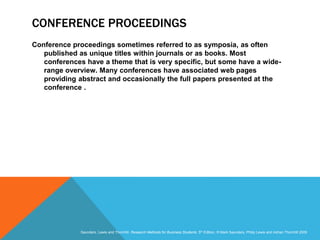 Slide 3.23
Saunders, Lewis and Thornhill, Research Methods for Business Students, 5th Edition, © Mark Saunders, Philip Lewis and Adrian Thornhill 2009
CONFERENCE PROCEEDINGS
Conference proceedings sometimes referred to as symposia, as often
published as unique titles within journals or as books. Most
conferences have a theme that is very specific, but some have a wide-
range overview. Many conferences have associated web pages
providing abstract and occasionally the full papers presented at the
conference .
 