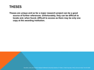Slide 3.24
Saunders, Lewis and Thornhill, Research Methods for Business Students, 5th Edition, © Mark Saunders, Philip Lewis and Adrian Thornhill 2009
THESES
Theses are unique and so far a major research project can be a good
source of further references. Unfortunately, they can be difficult to
locate and, when found, difficult to access as there may be only one
copy at the awarding institution.
 