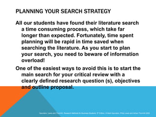 Slide 3.25
Saunders, Lewis and Thornhill, Research Methods for Business Students, 5th Edition, © Mark Saunders, Philip Lewis and Adrian Thornhill 2009
PLANNING YOUR SEARCH STRATEGY
All our students have found their literature search
a time consuming process, which take far
longer than expected. Fortunately, time spent
planning will be rapid in time saved when
searching the literature. As you start to plan
your search, you need to beware of information
overload!
One of the easiest ways to avoid this is to start the
main search for your critical review with a
clearly defined research question (s), objectives
and outline proposal.
 