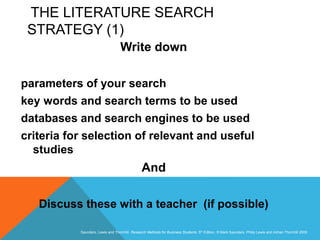Slide 3.26
Saunders, Lewis and Thornhill, Research Methods for Business Students, 5th Edition, © Mark Saunders, Philip Lewis and Adrian Thornhill 2009
THE LITERATURE SEARCH
STRATEGY (1)
Write down
parameters of your search
key words and search terms to be used
databases and search engines to be used
criteria for selection of relevant and useful
studies
And
Discuss these with a teacher (if possible)
 