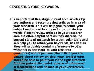Slide 3.29
Saunders, Lewis and Thornhill, Research Methods for Business Students, 5th Edition, © Mark Saunders, Philip Lewis and Adrian Thornhill 2009
GENERATING YOUR KEYWORDS
It is important at this stage to read both articles by
key authors and recent review articles in area of
your research .This will help you to define your
subject matter and to suggest appropriate key
words. Recent review articles in your research
area are often helpful here as they discuss the
current state of research for a particular topic and
can help you to refine your keywords. In addition
,they will probably contain reference s to other
work that is pertinent to your research
question(s) and objectives.(Box 3.8) If you are
unsure about review articles ,your project tutor
should be able to point you in the right direction.
Another potentially useful source of references
is dissertations and theses in your university's
 