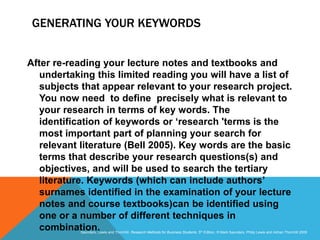 Slide 3.30
Saunders, Lewis and Thornhill, Research Methods for Business Students, 5th Edition, © Mark Saunders, Philip Lewis and Adrian Thornhill 2009
GENERATING YOUR KEYWORDS
After re-reading your lecture notes and textbooks and
undertaking this limited reading you will have a list of
subjects that appear relevant to your research project.
You now need to define precisely what is relevant to
your research in terms of key words. The
identification of keywords or ‘research 'terms is the
most important part of planning your search for
relevant literature (Bell 2005). Key words are the basic
terms that describe your research questions(s) and
objectives, and will be used to search the tertiary
literature. Keywords (which can include authors’
surnames identified in the examination of your lecture
notes and course textbooks)can be identified using
one or a number of different techniques in
combination.
 