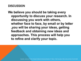 Slide 3.31
Saunders, Lewis and Thornhill, Research Methods for Business Students, 5th Edition, © Mark Saunders, Philip Lewis and Adrian Thornhill 2009
DISCUSSION
We believe you should be taking every
opportunity to discuss your research. In
discussing you work with others,
whether face to face, by email or by letter
,you will be sharing your ideas, getting
feedback and obtaining new ideas and
approaches. This process will help you
to refine and clarify your topic.
 
