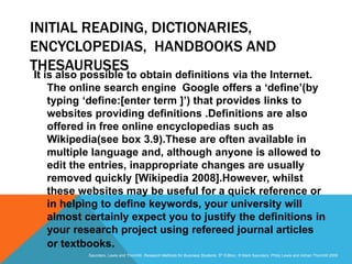 Slide 3.32
Saunders, Lewis and Thornhill, Research Methods for Business Students, 5th Edition, © Mark Saunders, Philip Lewis and Adrian Thornhill 2009
INITIAL READING, DICTIONARIES,
ENCYCLOPEDIAS, HANDBOOKS AND
THESAURUSES
It is also possible to obtain definitions via the Internet.
The online search engine Google offers a ‘define’(by
typing ‘define:[enter term ]’) that provides links to
websites providing definitions .Definitions are also
offered in free online encyclopedias such as
Wikipedia(see box 3.9).These are often available in
multiple language and, although anyone is allowed to
edit the entries, inappropriate changes are usually
removed quickly [Wikipedia 2008].However, whilst
these websites may be useful for a quick reference or
in helping to define keywords, your university will
almost certainly expect you to justify the definitions in
your research project using refereed journal articles
or textbooks.
 