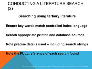 Slide 3.34
Saunders, Lewis and Thornhill, Research Methods for Business Students, 5th Edition, © Mark Saunders, Philip Lewis and Adrian Thornhill 2009
CONDUCTING A LITERATURE SEARCH
(2)
Searching using tertiary literature
Ensure key words match controlled index language
Search appropriate printed and database sources
Note precise details used – including search strings
Note the FULL reference of each search found
 
