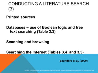 Slide 3.35
Saunders, Lewis and Thornhill, Research Methods for Business Students, 5th Edition, © Mark Saunders, Philip Lewis and Adrian Thornhill 2009
CONDUCTING A LITERATURE SEARCH
(3)
Printed sources
Databases – use of Boolean logic and free
text searching (Table 3.3)
Scanning and browsing
Searching the Internet (Tables 3.4 and 3.5)
Saunders et al. (2009)
 