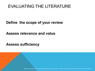 Slide 3.38
Saunders, Lewis and Thornhill, Research Methods for Business Students, 5th Edition, © Mark Saunders, Philip Lewis and Adrian Thornhill 2009
EVALUATING THE LITERATURE
Define the scope of your review
Assess relevance and value
Assess sufficiency
 
