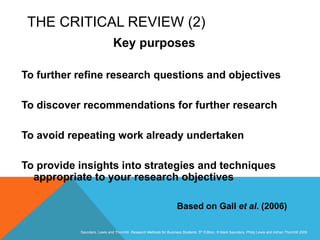 Slide 3.7
Saunders, Lewis and Thornhill, Research Methods for Business Students, 5th Edition, © Mark Saunders, Philip Lewis and Adrian Thornhill 2009
THE CRITICAL REVIEW (2)
Key purposes
To further refine research questions and objectives
To discover recommendations for further research
To avoid repeating work already undertaken
To provide insights into strategies and techniques
appropriate to your research objectives
Based on Gall et al. (2006)
 