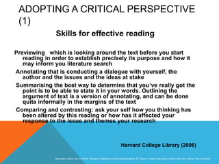 Slide 3.8
Saunders, Lewis and Thornhill, Research Methods for Business Students, 5th Edition, © Mark Saunders, Philip Lewis and Adrian Thornhill 2009
ADOPTING A CRITICAL PERSPECTIVE
(1)
Skills for effective reading
Previewing which is looking around the text before you start
reading in order to establish precisely its purpose and how it
may inform you literature search
Annotating that is conducting a dialogue with yourself, the
author and the issues and the ideas at stake
Summarising the best way to determine that you’ve really got the
point is to be able to state it in your words. Outlining the
argument of text is a version of annotating, and can be done
quite informally in the margins of the text
Comparing and contrasting: ask your self how you thinking has
been altered by this reading or how has it affected your
response to the issue and themes your research
Harvard College Library (2006)
 
