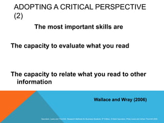Slide 3.9
Saunders, Lewis and Thornhill, Research Methods for Business Students, 5th Edition, © Mark Saunders, Philip Lewis and Adrian Thornhill 2009
ADOPTING A CRITICAL PERSPECTIVE
(2)
The most important skills are
The capacity to evaluate what you read
The capacity to relate what you read to other
information
Wallace and Wray (2006)
 