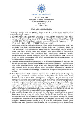 PERNYATAAN PERS
PIMPINAN PUSAT MUHAMMADIYAH
NOMOR 74/PER/I.0/E/2018
TENTANG
IDUL FITRI 1439 H
BISMILLAHIRRAHMANIRRAHIM
Sehubungan dengan Idul Fitri 1439 H, Pimpinan Pusat Muhammadiyah menyampaikan
pernyataan sebagai berikut:
1. Idul Fitri 1439 H jatuh pada hari Jumat Legi 15 Juni 2018 M. Berdasarkan hisab hakiki
wujudul hilal, Ijtimak jelang Syawal 1439 H terjadi pada hari Kamis Kliwon 14 Juni 2018
pukul 02:45:53 WIB. Tinggi bulan pada saat terbenam Matahari di Yogyakarta ( = -07
48 LS dan  = 110 21 BT) = +0735’20” (Hilal sudah wujud).
2. Umat Islam hendaknya melaksanakan ibadah sesuai sunnah Nabi Muhammad antara lain
membayar zakat fitrah, memperbanyak membaca takbir, dan menunaikan shalat Idul
Fitri. Diutamakan mengumandangkan takbir di masjid atau mushalla dengan pengeras
suara yang bagus sebagai syiar Islam dengan tetap memperhatikan kenyamanan
lingkungan dan menghormati masyarakat yang berbeda-beda keyakinan. Apabila
melaksanakan takbir keliling hendaknya senantiasa dilakukan dengan baik, mematuhi
aturan lalu lintas, menjaga ketertiban umum, dan berkoordinasi dengan kepolisian dan
aparatur pemerintah yang terkait.
3. Segenap umat Muslim hendaknya menjadikan puasa dan ibadah Ramadhan serta Idul Fitri
sebagai wahana untuk semakin meningkatkan kualitas iman dan taqwa, memperbanyak
amal shaleh, memperluas ilmu pengetahuan, serta mengembangkan sikap dan tindakan
yang berakhlak mulia. Baik elite maupun warga diajak untuk menampilkan keteladanan
yang baik atau uswah hasanah sehingga kaum muslim di negeri ini menjadi rahmatan lil-
‘alamin.
4. Para khatib dan muballigh hendaknya menyampaikan khutbah dan ceramah yang berisi
ajakan agar umat Islam senantiasa berusaha melanjutkan amal shalih selama bulan
Ramadhan secara lebih baik, meningkatkan ketaqwaan dengan berbuat ihsan,
meningkatkan soliditas dan solidaritas sosial, serta memelihara kerukunan dan persatuan
umat dan bangsa. Sampaikan pesan-pesan keislaman yang menyebarkan kedamaian,
persaudaraan, kemajuan, dan mencerahkan. Para khatib dan muballigh hendaknya tidak
menjadikan khutbah dan ceramah sebagai ajang kampanye dan propaganda politik
praktis serta tidak menyampaikan materi yang berpotensi menimbulkan kontroversi dan
disharmoni sosial, politik, dan agama baik intern maupun antar umat beragama.
5. Masyarakat hendaknya saling menghormati dan bekerjasama untuk terciptanya suasana
ibadah yang tenang, aman, dan tertib. Masyarakat hendaknya bersilaturrahim dengan
saling mengunjungi dan kerelaan memaafkan untuk meningkatkan harmoni, kerukunan,
persatuan, dan persaudaraan umat dan bangsa. Khusus dalam menggunakan media sosial
hendaknya warga masyarakat semakin cerdas, dewasa, dan berkeadaban. Gunakan media
sosial sebagai ajang silaturahim, peduli dan berbagi, dan mengembangkan pengetahuan,
 