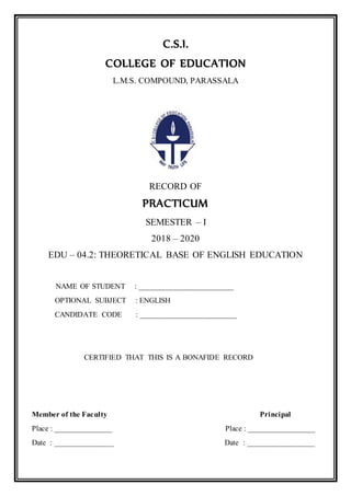 C.S.I.
COLLEGE OF EDUCATION
L.M.S. COMPOUND, PARASSALA
RECORD OF
PRACTICUM
SEMESTER – I
2018 – 2020
EDU – 04.2: THEORETICAL BASE OF ENGLISH EDUCATION
NAME OF STUDENT : ________________________
OPTIONAL SUBJECT : ENGLISH
CANDIDATE CODE : _________________________
CERTIFIED THAT THIS IS A BONAFIDE RECORD
Member of the Faculty Principal
Place : _______________ Place : _________________
Date : _______________ Date : _________________
 