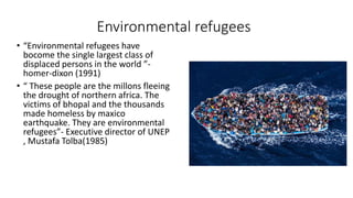 Environmental refugees
• “Environmental refugees have
bocome the single largest class of
displaced persons in the world ”-
homer-dixon (1991)
• “ These people are the millons fleeing
the drought of northern africa. The
victims of bhopal and the thousands
made homeless by maxico
earthquake. They are environmental
refugees”- Executive director of UNEP
, Mustafa Tolba(1985)
 