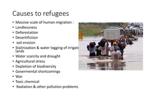 Causes to refugees
• Massive scale of human migration :
• Landlessness
• Deforestation
• Desertifiction
• soil erosion
• Stalinization & water logging of irrigated
lands
• Water scarcity and drought
• Agricultural stress
• Depletion of biodiversity
• Govermental shortcomings
• War
• Toxic chemical
• Radiation & other pollution problems
 