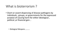 What is bioterrorism ?
• Overt or covert dispensing of disease pathogens by
individuals , groups, or governments for the expressed
purpose of causing harm for either ideological ,
political ,or financial gain ..
• Biological Wespons ……….
 