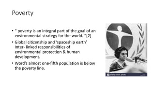 Poverty
• “ poverty is an integral part of the goal of an
environmental strategy for the world. ”[2]
• Global citizenship and ‘spaceship earth’
Inter- linked responsibilities of
environmental protection & human
development.
• Word’s almost one-fifth population is below
the poverty line.
 