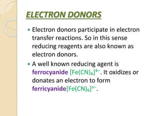 ELECTRON DONORS
 Electron donors participate in electron
transfer reactions. So in this sense
reducing reagents are also known as
electron donors.
 A well known reducing agent is
ferrocyanide [Fe(CN)₆]⁴⁻. It oxidizes or
donates an electron to form
ferricyanide[Fe(CN)₆]ᶟ⁻.
 