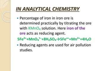IN ANALYTICAL CHEMISTRY
 Percentage of iron in iron ore is
determined practically by titrating the ore
with KMnO₄ solution. Here iron of the
ore acts as reducing agent.
5Fe²⁺+MnO₄¹⁻+8H₂SO₄→5Feᶟ⁺+Mn²⁺+4H₂O
 Reducing agents are used for air pollution
studies.
 