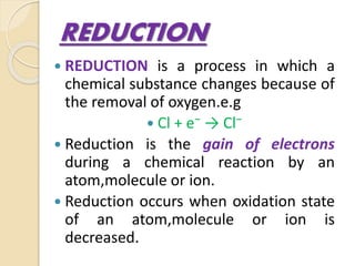REDUCTION
 REDUCTION is a process in which a
chemical substance changes because of
the removal of oxygen.e.g
 Cl + e⁻ → Cl⁻
 Reduction is the gain of electrons
during a chemical reaction by an
atom,molecule or ion.
 Reduction occurs when oxidation state
of an atom,molecule or ion is
decreased.
 