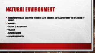 NATURAL ENVIRONMENT
• THE SET OF LIVING AND NON-LIVING THINGS ON EARTH OCCURING NATURALLY, WITHOUT THE INFLUENCED BY
HUMANS.
• EXAMPLES :
~> GLOBAL CLIMATE CHANGE
~> WEATHER
~> NATURAL HAZARD
~> NATURAL RESOURCES
 