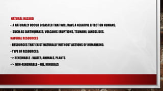 NATURAL HAZARD
- A NATURALLY OCCUR DISASTER THAT WILL HAVE A NEGATIVE EFFECT ON HUMANS.
- SUCH AS EARTHQUAKES, VOLCANIC ERUPTIONS, TSUNAMI, LANDSLIDES.
NATURAL RESOURCES
- RESOURCES THAT EXIST NATURALLY WITHOUT ACTIONS OF HUMANKIND.
- TYPE OF RESOURCES:
~> RENEWABLE –WATER, ANIMALS, PLANTS
~> NON-RENEWABLE – OIL, MINERALS
 