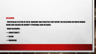 RELIGIONS
- PARTICULAR SYSTEM OF FAITH, WORSHIP AND PRACTISE THAT DEFINE THE RELATIONS BETWEEN HUMAN
BEING AND SACRED OR DIVINITY (PERSONAL GOD OR GODS)
- MAIN RELIGIOUS :
~> CHRISTIANITY
~> ISLAM
~> HINDUISM
 
