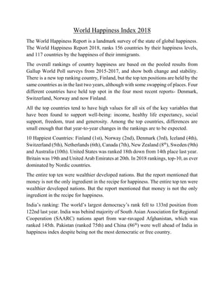 World Happiness Index 2018
The World Happiness Report is a landmark survey of the state of global happiness.
The World Happiness Report 2018, ranks 156 countries by their happiness levels,
and 117 countries by the happiness of their immigrants.
The overall rankings of country happiness are based on the pooled results from
Gallup World Poll surveys from 2015-2017, and show both change and stability.
There is a new top ranking country, Finland, but the top ten positions are held by the
same countries as in the last two years, although with some swapping of places. Four
different countries have held top spot in the four most recent reports- Denmark,
Switzerland, Norway and now Finland.
All the top countries tend to have high values for all six of the key variables that
have been found to support well-being: income, healthy life expectancy, social
support, freedom, trust and generosity. Among the top countries, differences are
small enough that that year-to-year changes in the rankings are to be expected.
10 Happiest Countries: Finland (1st), Norway (2nd), Denmark (3rd), Iceland (4th),
Switzerland (5th), Netherlands (6th), Canada (7th), New Zealand (8th
), Sweden (9th)
and Australia (10th). United States was ranked 18th down from 14th place last year.
Britain was 19th and United Arab Emirates at 20th. In 2018 rankings, top-10, as ever
dominated by Nordic countries.
The entire top ten were wealthier developed nations. But the report mentioned that
money is not the only ingredient in the recipe for happiness. The entire top ten were
wealthier developed nations. But the report mentioned that money is not the only
ingredient in the recipe for happiness.
India’s ranking: The world’s largest democracy’s rank fell to 133rd position from
122nd last year. India was behind majority of South Asian Association for Regional
Cooperation (SAARC) nations apart from war-ravaged Afghanistan, which was
ranked 145th. Pakistan (ranked 75th) and China (86th
) were well ahead of India in
happiness index despite being not the most democratic or free country.
 
