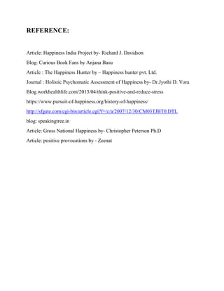 REFERENCE:
Article: Happiness India Project by- Richard J. Davidson
Blog: Curious Book Fans by Anjana Basu
Article : The Happiness Hunter by – Happiness hunter pvt. Ltd.
Journal : Holistic Psychomatic Assessment of Happiness by- Dr.Jyothi D. Vora
Blog.workhealthlife.com/2013/04/think-positive-and-reduce-stress
https://www.pursuit-of-happiness.org/history-of-happiness/
http://sfgate.com/cgi-bin/article.cgi?f=/c/a/2007/12/30/CM03TJBT0.DTL
blog: speakingtree.in
Article: Gross National Happiness by- Christopher Peterson Ph.D
Article: positive provocations by - Zeenat
 