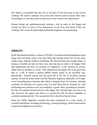 life. Hence it is possible that one, two or all areas of our lives may or may not be
working. We need to separate every area and examine each to assess their state.
Accordingly we can take action in that area so that it meets our expectations.
Human beings are multidimensional creatures. And in order to feel happy and
content we have to look at Four dimensions of our lives and check if they are
working. This is also the philosophy behind the happiness test psychology
ORIGIN:
In the Nicomachean Ethics, written in 350 BCE, Aristotle stated that happiness (also
being well and doing well) is the only thing that humans desire for its own sake,
unlike riches, honour, health or friendship. He observed that men sought riches, or
honour, or health not only for their own sake but also in order to be happy. Note
that eudaimonia, the term we translate as "happiness", is for Aristotle an activity
rather than an emotion or a state. Thus understood, the happy life is the good life,
that is, a life in which a person fulfills human nature in an excellent way.
Specifically, Aristotle argues that the good life is the life of excellent rational
activity. He arrives at this claim with the Function Argument. Basically, if it's right,
every living thing has a function, that which it uniquely does. For humans, Aristotle
contends, our function is to reason, since it is that alone that we uniquely do. And
performing one's function well, or excellently, is good. Thus, according to Aristotle,
the life of excellent rational activity is the happy life. Aristotle does not leave it at
that, however. He argues that there is a second best life for those incapable of
excellent rational activity. This second best life is the life of moral virtue.
Since the 1960s, happiness research has been conducted in a wide variety of
scientific disciplines, including gerontology, social psychology, clinical and medical
research and happiness economics.
 
