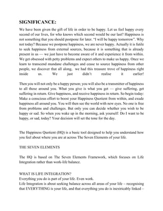 SIGNIFICANCE:
We have been given the gift of life in order to be happy. Let us feel happy every
second of our lives, for who knows which second would be our last? Happiness is
not something that you should postpone for later. “I will be happy tomorrow”. Why
not today? Because we postpone happiness, we are never happy. Actually it is futile
to seek happiness from external sources, because it is something that is already
present in us — we just have to become aware of it and experience it from within.
We get obsessed with petty problems and expect others to make us happy. Once we
learn to transcend mundane challenges and cease to source happiness from other
people, we discover that all along, we had this treasure trove of happiness right
inside us. We just didn’t realise it earlier!
Then you will not only be a happy person; you will also be a transmitter of happiness
to all those around you. What you give is what you get — give suffering, get
suffering in return. Give happiness, and receive happiness in return. So begin today:
Make a conscious effort to boost your Happiness Quotient from within, and exude
happiness all around you. You will then see the world with new eyes. No one is free
from problems and challenges. But only you can decide whether you wish to be
happy or sad. So when you wake up in the morning, ask yourself: Do I want to be
happy, or sad, today? Your decision will set the tone for the day.
The Happiness Quotient (HQ) is a basic tool designed to help you understand how
you feel about where you are at across The Seven Elements of your life.
THE SEVEN ELEMENTS
The HQ is based on The Seven Elements Framework, which focuses on Life
Integration rather than work-life balance.
WHAT IS LIFE INTEGRATION?
Everything you do is part of your life. Even work.
Life Integration is about seeking balance across all areas of your life – recognising
that EVERYTHING is your life, and that everything you do is inextricably linked –
 