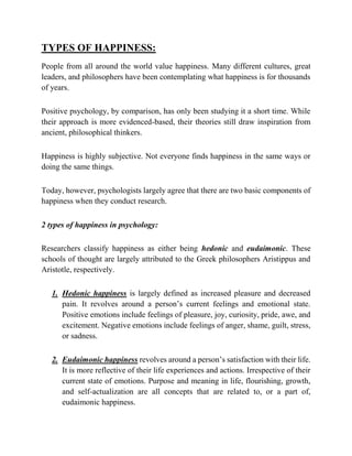 TYPES OF HAPPINESS:
People from all around the world value happiness. Many different cultures, great
leaders, and philosophers have been contemplating what happiness is for thousands
of years.
Positive psychology, by comparison, has only been studying it a short time. While
their approach is more evidenced-based, their theories still draw inspiration from
ancient, philosophical thinkers.
Happiness is highly subjective. Not everyone finds happiness in the same ways or
doing the same things.
Today, however, psychologists largely agree that there are two basic components of
happiness when they conduct research.
2 types of happiness in psychology:
Researchers classify happiness as either being hedonic and eudaimonic. These
schools of thought are largely attributed to the Greek philosophers Aristippus and
Aristotle, respectively.
1. Hedonic happiness is largely defined as increased pleasure and decreased
pain. It revolves around a person’s current feelings and emotional state.
Positive emotions include feelings of pleasure, joy, curiosity, pride, awe, and
excitement. Negative emotions include feelings of anger, shame, guilt, stress,
or sadness.
2. Eudaimonic happiness revolves around a person’s satisfaction with their life.
It is more reflective of their life experiences and actions. Irrespective of their
current state of emotions. Purpose and meaning in life, flourishing, growth,
and self-actualization are all concepts that are related to, or a part of,
eudaimonic happiness.
 