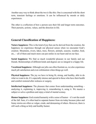 Another easy way to think about the two is like this. One is concerned with the short
term, transient feelings or emotions. It can be influenced by moods or daily
experiences.
The other is a reflection of how a person sees their life and longer term outcomes.
Their pursuits, actions, values, and the direction in life.
General Classification of Happiness:
Nature happiness: This is the kind of joy that can be derived from the creation, the
happiness we experience through our physical senses when we encounter God’s
creation. Mountains, rivers, lakes, trees, flowers, animals, seasons, weather, food,
etc., – all of them and much more can put smiles in our heart and on our face.
Social happiness: We find so much wonderful pleasure in our family and our
friends. Relationships of different kinds and degrees are so integral to a happy life.
Vocational happiness: Although our jobs can often frustrate us, we also experience
much job satisfaction and even exhilaration when things go well.
Physical happiness: The joy we have in being fit, strong, and healthy, able to do
what we want to do. It’s especially intense and special to those who have their health
and comfort restored after sickness or surgery.
Intellectual happiness: The pleasure that comes from understanding something –
analyzing it, explaining it, improving it, remembering it, using it. We master a
subject or solve a problem and enjoy a kind of mental ecstasy.
Humor happiness: God created humanity with a sense of humor – it’s not the result
of the fall. Sure, it’s often hard to separate humor from sin today because jokes and
funny stories are often so vulgar, crude, and demeaning of others. However, there is
still such a thing as holy and healthy humor.
 
