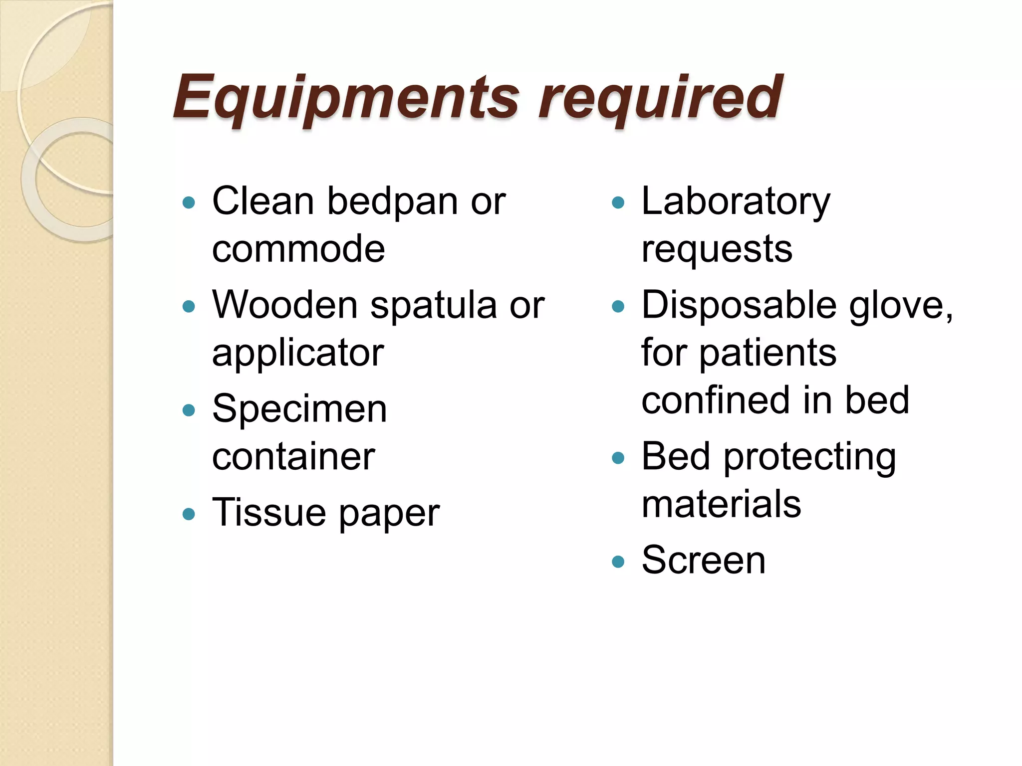 Equipments required
 Clean bedpan or
commode
 Wooden spatula or
applicator
 Specimen
container
 Tissue paper
 Laboratory
requests
 Disposable glove,
for patients
confined in bed
 Bed protecting
materials
 Screen
 