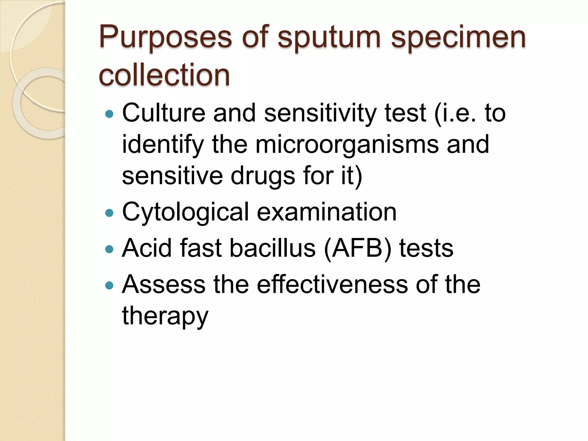 Purposes of sputum specimen
collection
 Culture and sensitivity test (i.e. to
identify the microorganisms and
sensitive drugs for it)
 Cytological examination
 Acid fast bacillus (AFB) tests
 Assess the effectiveness of the
therapy
 