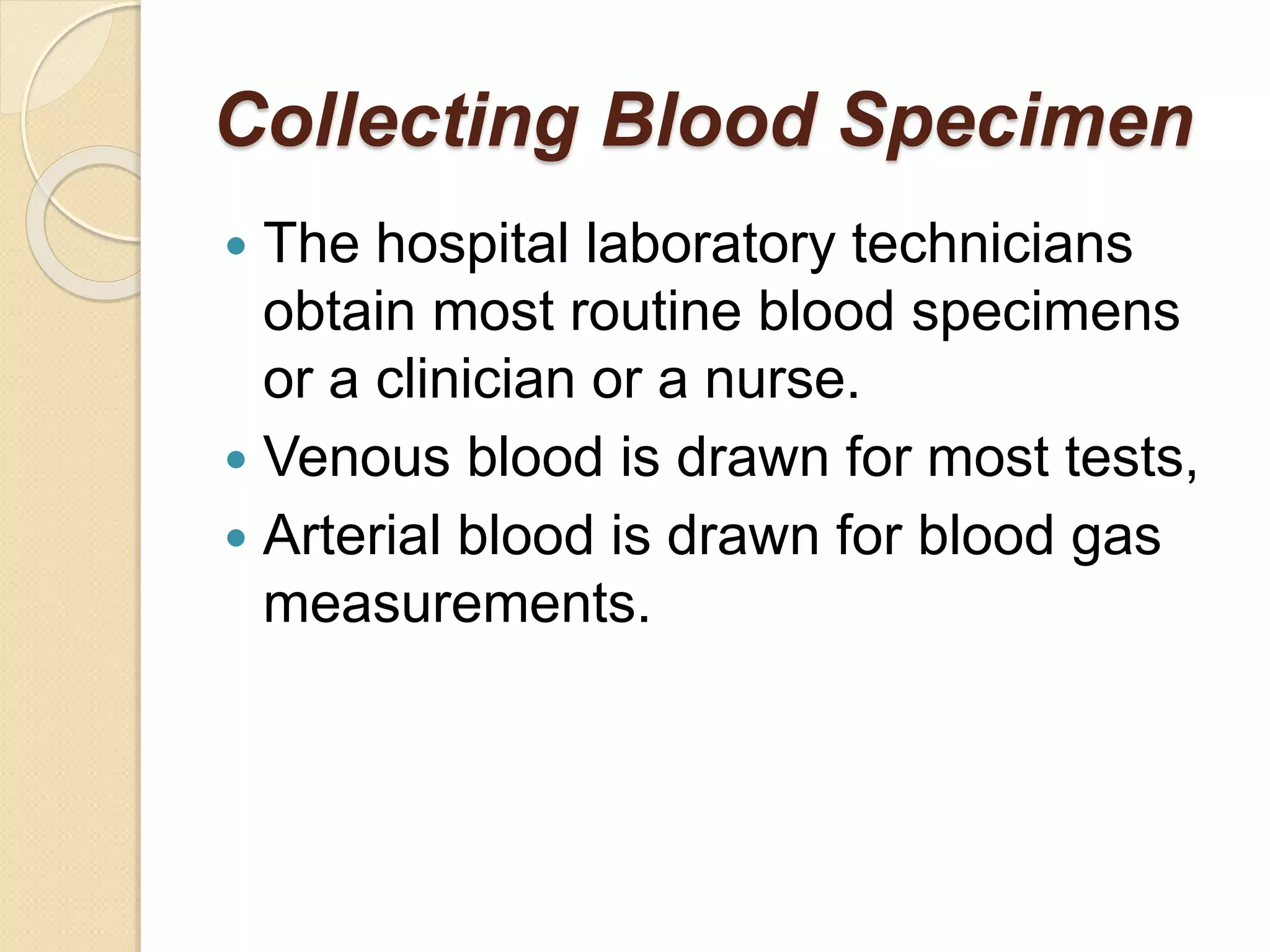 Collecting Blood Specimen
 The hospital laboratory technicians
obtain most routine blood specimens
or a clinician or a nurse.
 Venous blood is drawn for most tests,
 Arterial blood is drawn for blood gas
measurements.
 